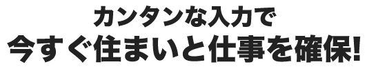 カンタンな入力で今すぐ住まいと仕事を確保！