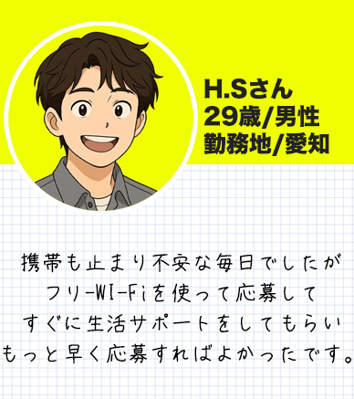 H.Sさん　 29歳/男性 勤務地/愛知 携帯も止まり不安な毎日でしたが フリ-WI-Fiを使って応募して すぐに生活サポートをしてもらい もっと早く応募すればよかったです。