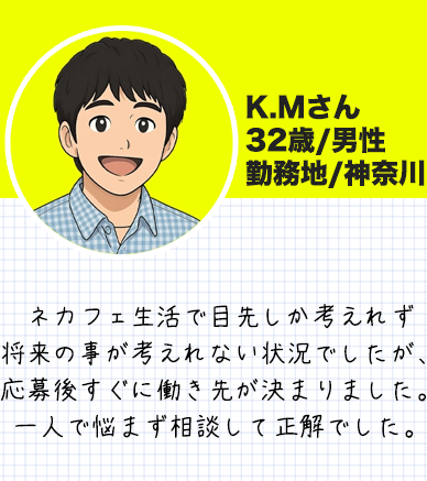 K.Mさん　 32歳/男性 勤務地/神奈川 ネカフェ生活で目先しか考えれず 将来の事が考えれない状況でしたが、 応募後すぐに働き先が決まりました。 一人で悩まず相談して正解でした。