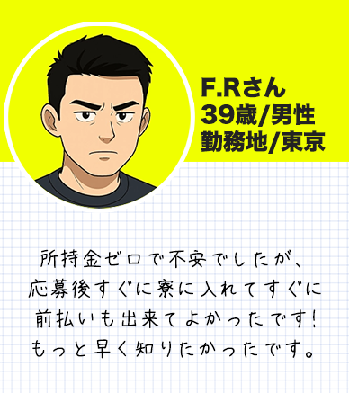 F.Rさん　 39歳/男性 勤務地/東京 所持金ゼロで不安でしたが、 応募後すぐに寮に入れてすぐに 前払いも出来てよかったです! もっと早く知りたかったです。