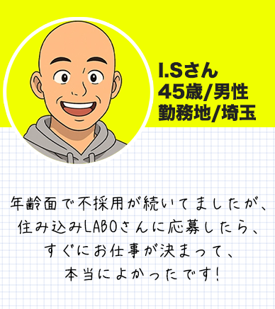 I.Sさん　 45歳/男性 勤務地/埼玉 年齢面で不採用が続いてましたが、 住み込みLABOさんに応募したら、 すぐにお仕事が決まって 本当によかったです!