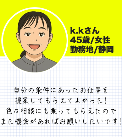 k.kさん　 45歳/女性 勤務地/静岡自分の条件にあったお仕事を 提案してもらえてよかった! 色々相談にも乗ってもらえたので また機会があればお願いしたいです!