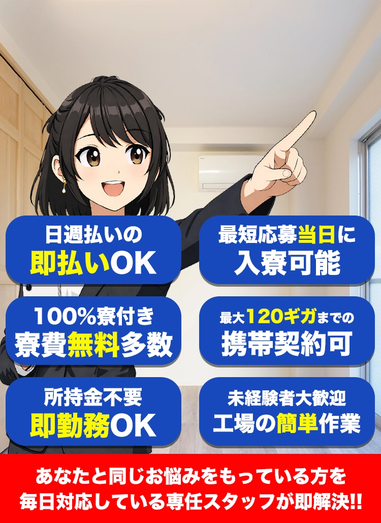 最短応募当日に入寮可能！ 日週払いの即払いOK！ １００%寮付き寮費無料多数！ 最大１００ギガまでの携帯契約可能！ 所持金不要即勤務OK！ 未経験者大歓迎工場の簡単作業！ あなたと同じお悩みを持っている方を毎日！対応している専任スタッフが即解決！