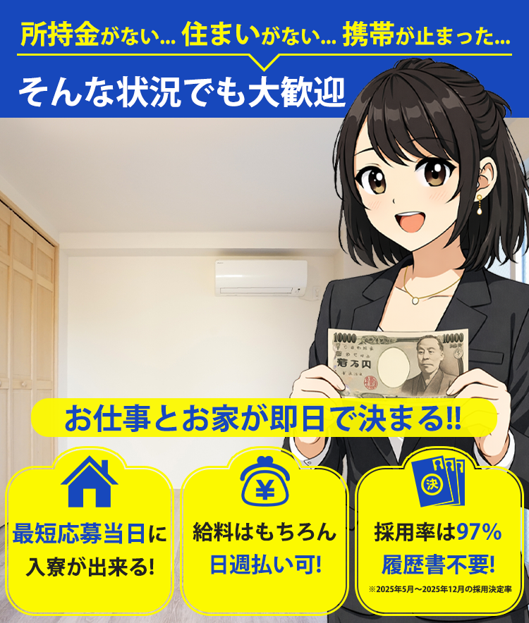 所持金がない...住まいがない... そんな状況でも大歓迎 お仕事とお家が同時に決まる!! 最短応募当日に入寮が出来る! 給料はもちろん日週払い可! 採用率は97%履歴書付不要!