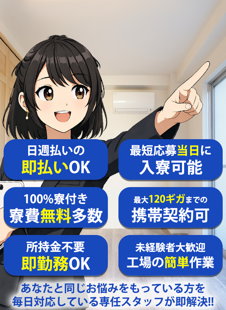 最短応募当日に入寮可能! 日週払いの即払いOK! 100%寮付き寮費無料多数! 最大100ギガまでの携帯契約可能! 所持金不要即勤務OK! 未経験者大歓迎工場の簡単作業! あなたと同じお悩みを持っている方を毎日!対応している専任スタッフが即解決!